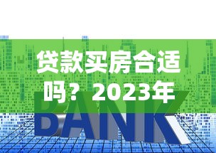 贷款买房合适吗？2023年最全利弊分析与决策指南