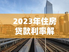 2023年住房贷款利率解析：最新政策、银行对比与省钱技巧