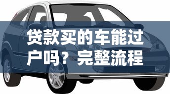 贷款买的车能过户吗？完整流程与注意事项解析
