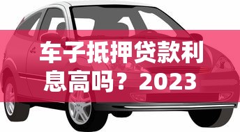 车子抵押贷款利息高吗？2023年最新利率解析及省钱技巧