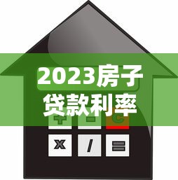 2023房子贷款利率最新解析：贷款人必看的省钱攻略