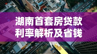 湖南首套房贷款利率解析及省钱攻略