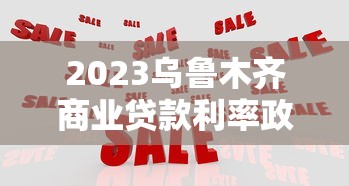 2023乌鲁木齐商业贷款利率政策解读及申请攻略