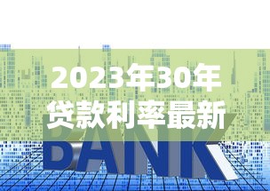 2023年30年贷款利率最新解读：房贷利率+省钱攻略全解析