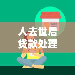 人去世后贷款处理指南：继承人必须还款吗？